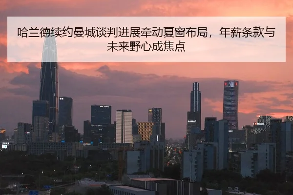 哈兰德续约曼城谈判进展牵动夏窗布局，年薪条款与未来野心成焦点