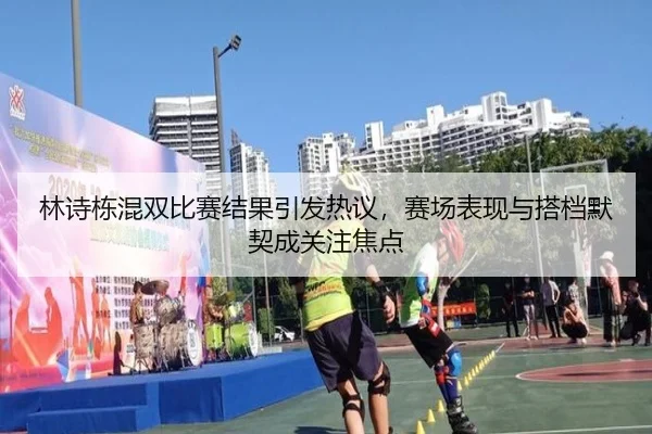 林诗栋混双比赛结果引发热议，赛场表现与搭档默契成关注焦点