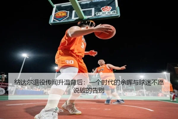 纳达尔退役传闻升温背后：一个时代的余晖与球迷不愿说破的告别