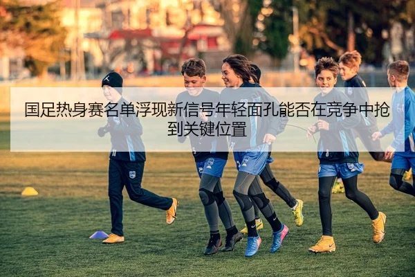 国足热身赛名单浮现新信号年轻面孔能否在竞争中抢到关键位置